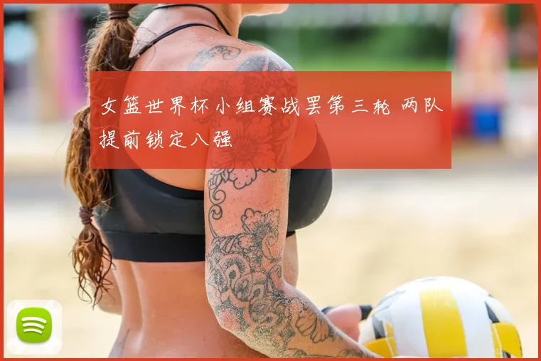女篮世界杯小组赛战罢第三轮 两队提前锁定八强