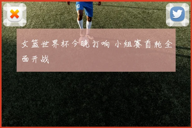 女篮世界杯今晚打响 小组赛首轮全面开战