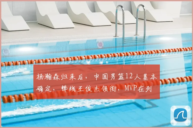杨瀚森归来后,中国男篮12人基本确定,锋线王俊杰领衔,MVP在列